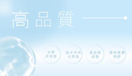 高品質 光學非球面 採用光學非球面設計，加大中央光學區，高品質成像，清晰寬廣視野。